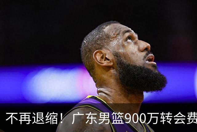 不再退缩！广东男篮900万转会费签下昔日状元内线，杜锋拒绝沉沦
